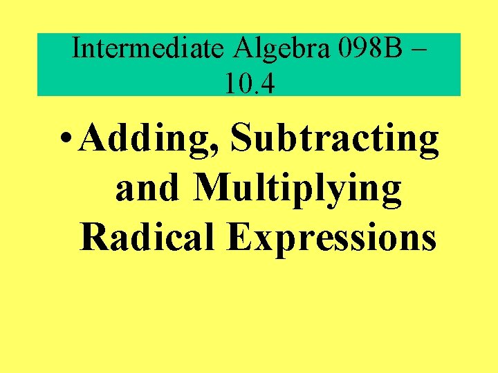Intermediate Algebra 098 B – 10. 4 • Adding, Subtracting and Multiplying Radical Expressions