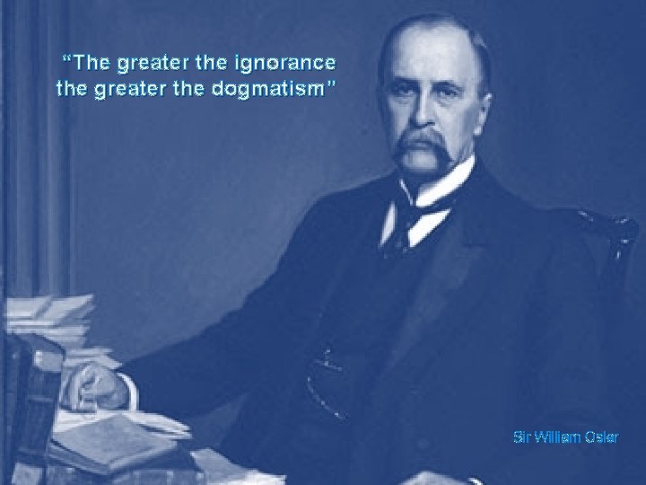 “The greater the ignorance the greater the dogmatism” Sir William Osler 