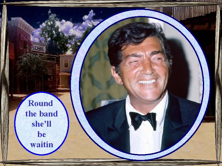 Round the band she’ll be waitin 