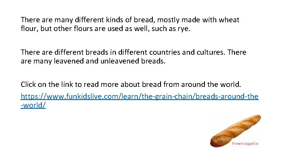 There are many different kinds of bread, mostly made with wheat flour, but other
