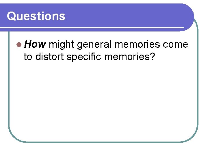 Questions l How might general memories come to distort specific memories? Questions l How might general memories come to distort specific memories?