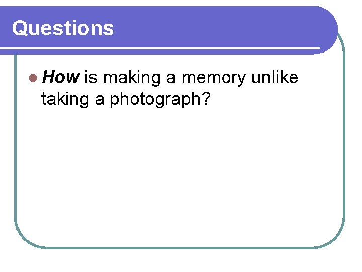 Questions l How is making a memory unlike taking a photograph? Questions l How is making a memory unlike taking a photograph?