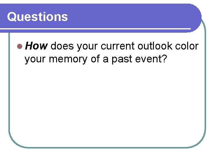 Questions l How does your current outlook color your memory of a past event? Questions l How does your current outlook color your memory of a past event?