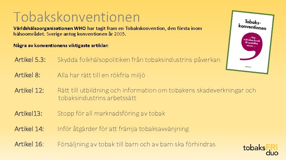Tobakskonventionen Världshälsoorganisationen WHO har tagit fram en Tobakskonvention, den första inom hälsoområdet. Sverige antog Tobakskonventionen Världshälsoorganisationen WHO har tagit fram en Tobakskonvention, den första inom hälsoområdet. Sverige antog