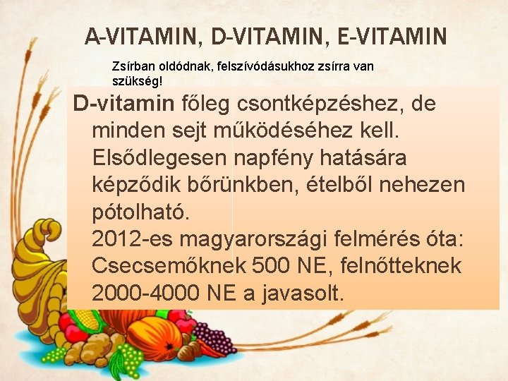 A-VITAMIN, D-VITAMIN, E-VITAMIN Zsírban oldódnak, felszívódásukhoz zsírra van szükség! D-vitamin főleg csontképzéshez, de minden