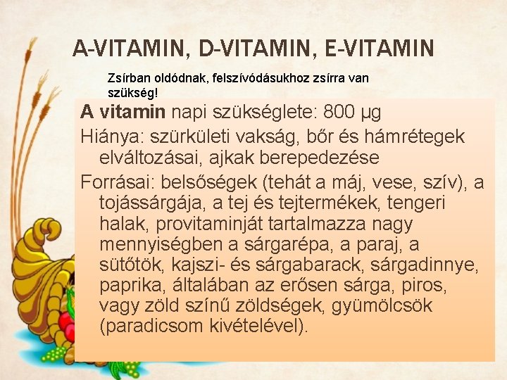 A-VITAMIN, D-VITAMIN, E-VITAMIN Zsírban oldódnak, felszívódásukhoz zsírra van szükség! A vitamin napi szükséglete: 800