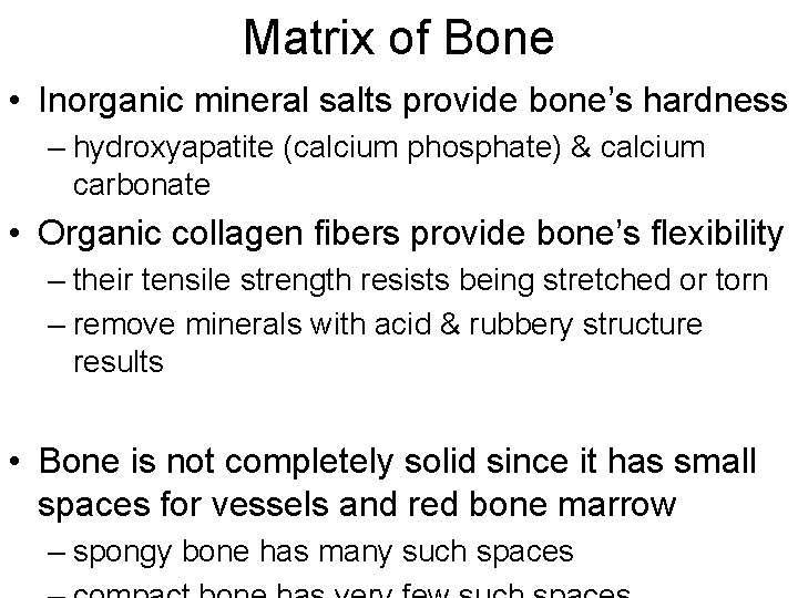 Matrix of Bone • Inorganic mineral salts provide bone’s hardness – hydroxyapatite (calcium phosphate) Matrix of Bone • Inorganic mineral salts provide bone’s hardness – hydroxyapatite (calcium phosphate)