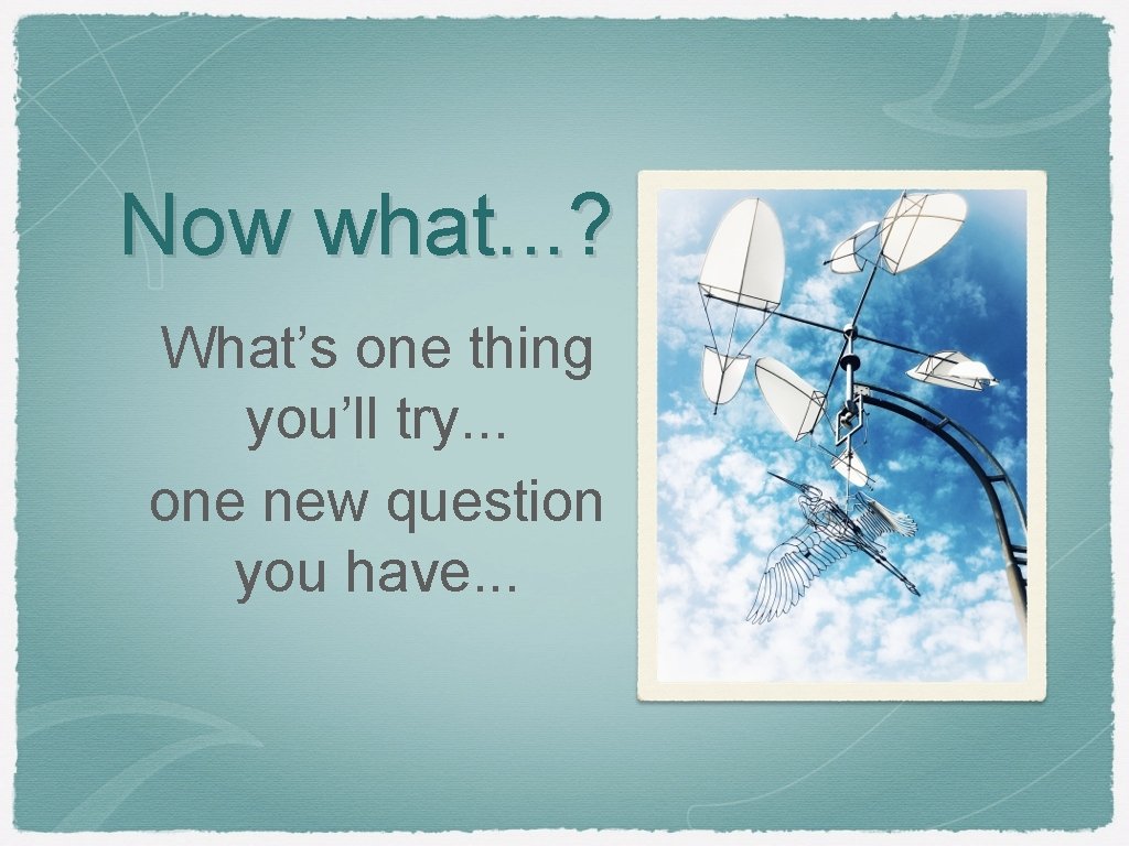 Now what. . . ? What’s one thing you’ll try. . . one new