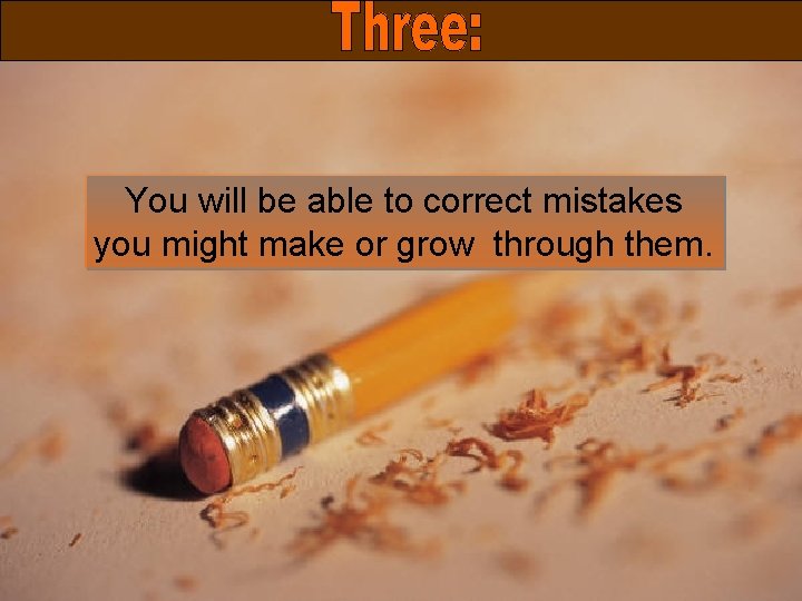 You will be able to correct mistakes you might make or grow through them.