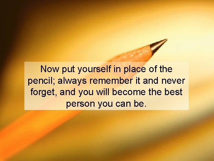 Now put yourself in place of the pencil; always remember it and never forget,