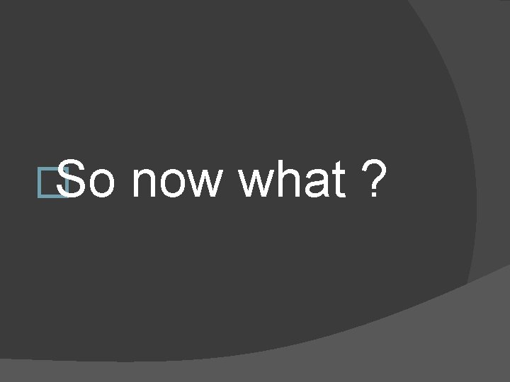 �So now what ? 