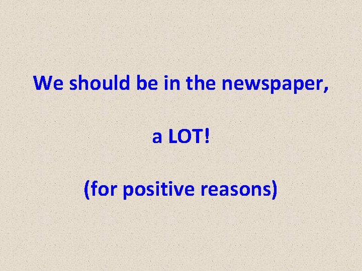 We should be in the newspaper, a LOT! (for positive reasons) 
