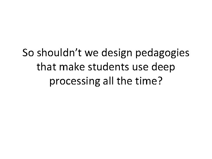 So shouldn’t we design pedagogies that make students use deep processing all the time?