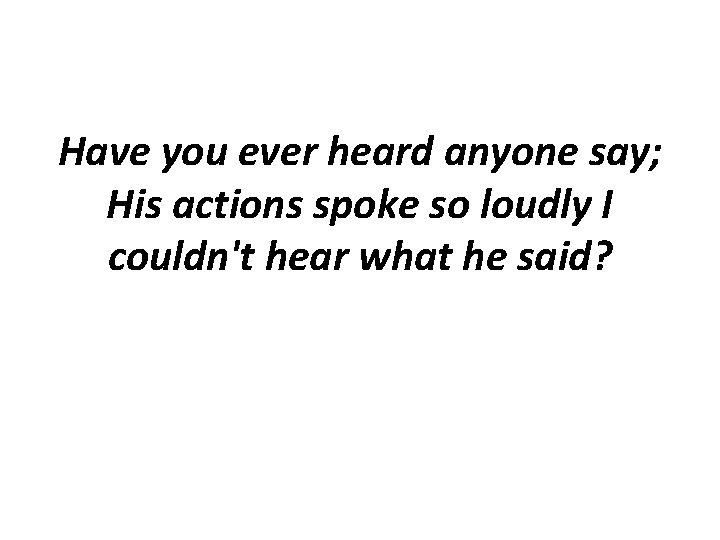Have you ever heard anyone say; His actions spoke so loudly I couldn't hear