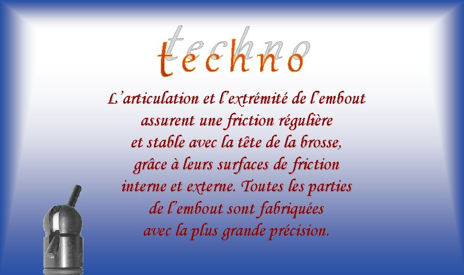 techno L’articulation et l’extrémité de l’embout assurent une friction régulière et stable avec la