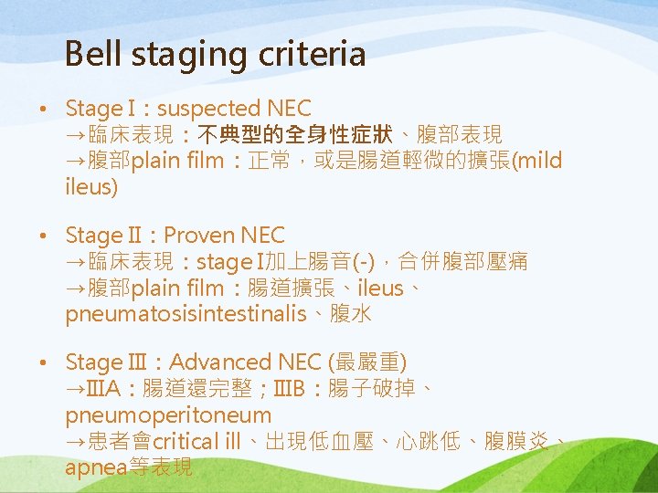 Bell staging criteria • Stage I：suspected NEC →臨床表現：不典型的全身性症狀、腹部表現 →腹部plain film：正常，或是腸道輕微的擴張(mild ileus) • Stage II：Proven