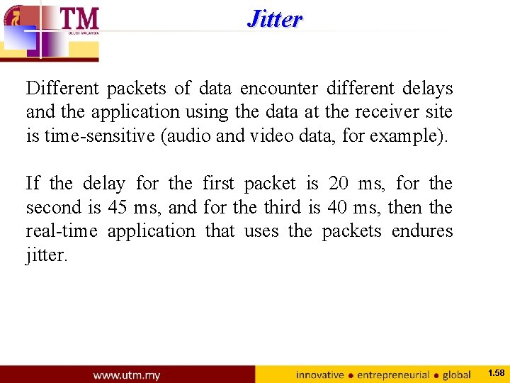 Jitter Different packets of data encounter different delays and the application using the data