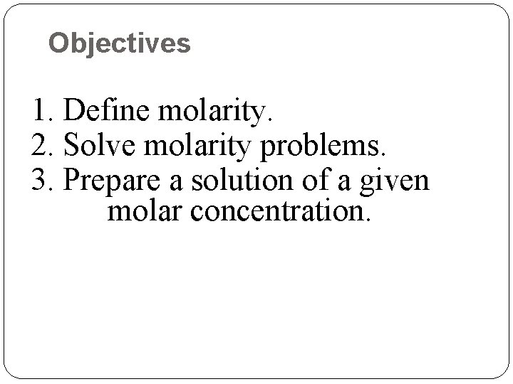 Objectives 1. Define molarity. 2. Solve molarity problems. 3. Prepare a solution of a