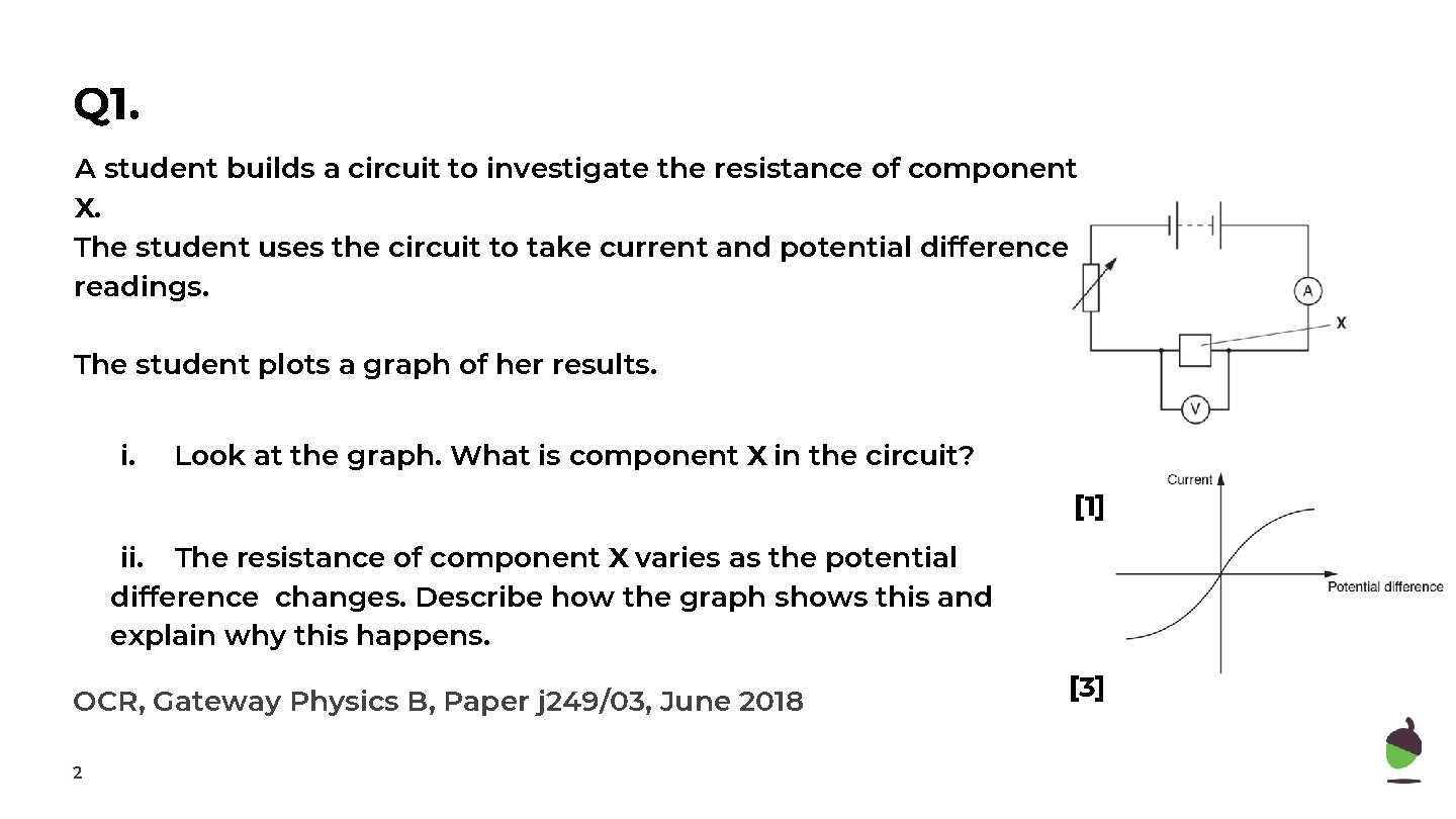 Q 1. A student builds a circuit to investigate the resistance of component X. Q 1. A student builds a circuit to investigate the resistance of component X.