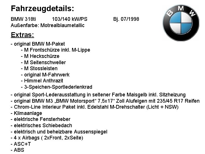 Fahrzeugdetails: BMW 318 ti 103/140 k. W/PS Außenfarbe: Motrealblaumetallic Bj. 07/1998 Extras: - original