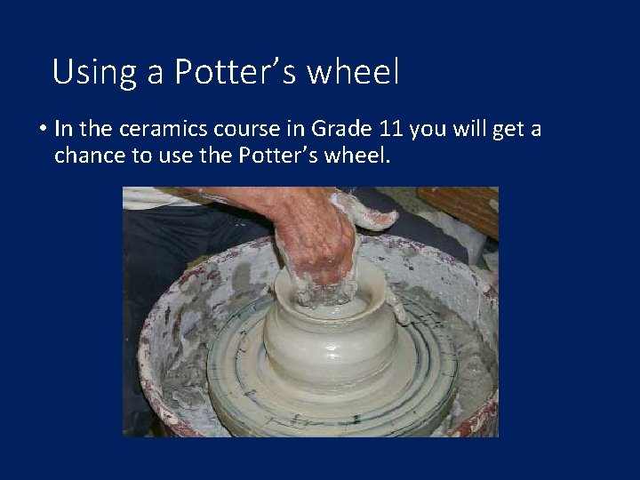 Using a Potter’s wheel • In the ceramics course in Grade 11 you will