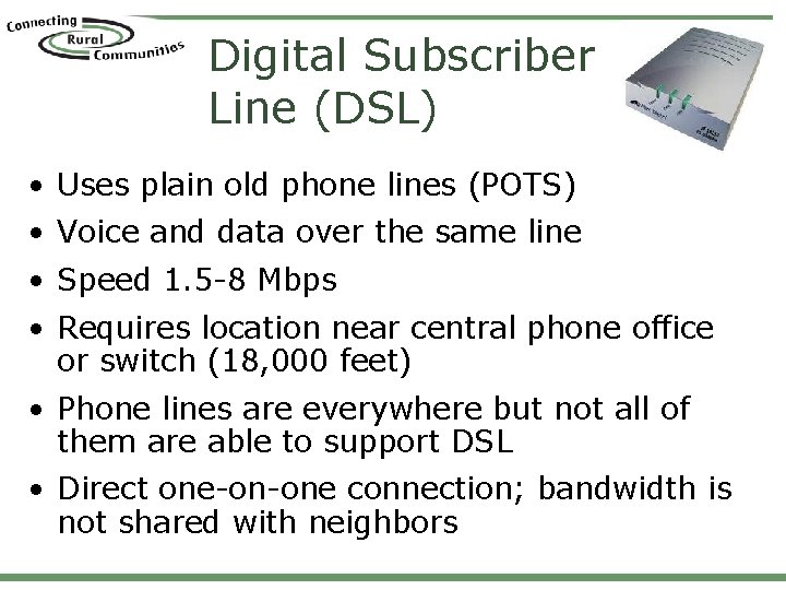 Digital Subscriber Line (DSL) • Uses plain old phone lines (POTS) • Voice and