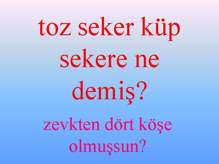 toz seker küp sekere ne demiş? zevkten dört köşe olmuşsun? 