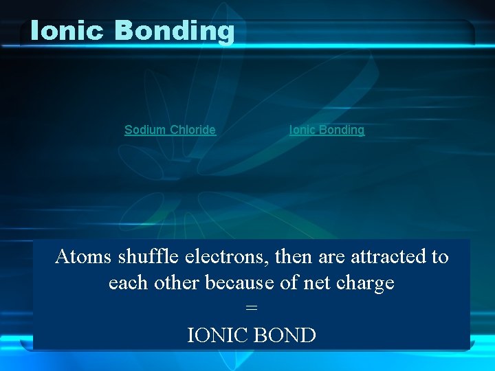 Ionic Bonding Sodium Chloride Ionic Bonding Atoms shuffle electrons, then are attracted to each