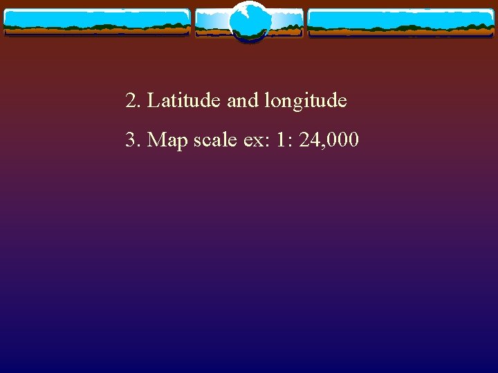 2. Latitude and longitude 3. Map scale ex: 1: 24, 000 