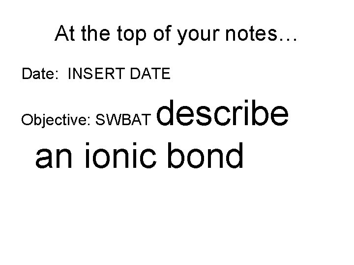 At the top of your notes… Date: INSERT DATE describe an ionic bond Objective:
