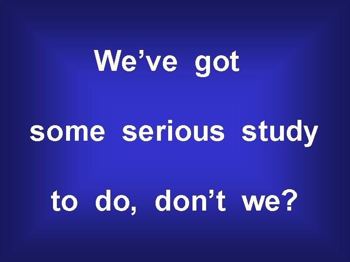 We’ve got some serious study to do, don’t we? 