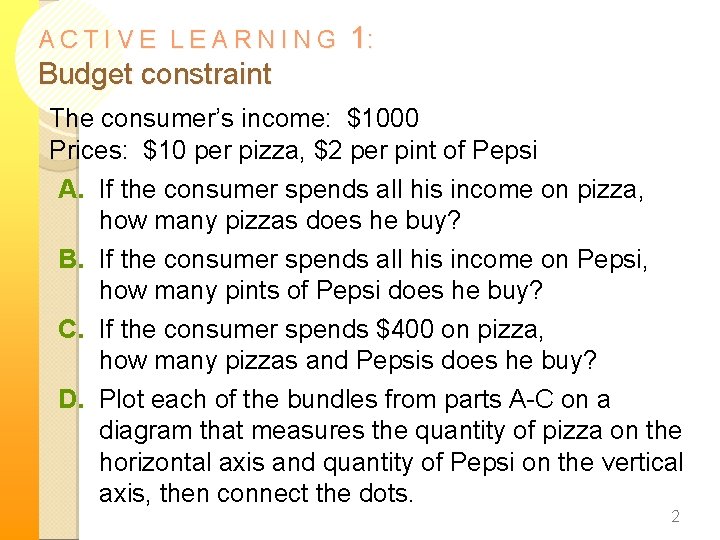 ACTIVE LEARNING 1: Budget constraint The consumer’s income: $1000 Prices: $10 per pizza, $2 ACTIVE LEARNING 1: Budget constraint The consumer’s income: $1000 Prices: $10 per pizza, $2