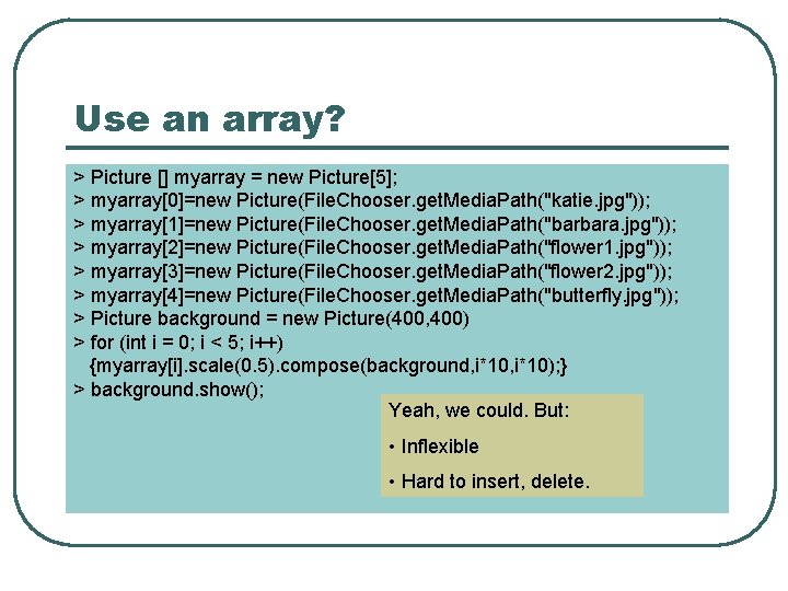 Use an array? > Picture [] myarray = new Picture[5]; > myarray[0]=new Picture(File. Chooser.