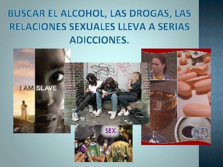 BUSCAR EL ALCOHOL, LAS DROGAS, LAS RELACIONES SEXUALES LLEVA A SERIAS ADICCIONES. 