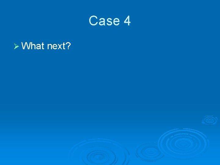 Case 4 Ø What next? 