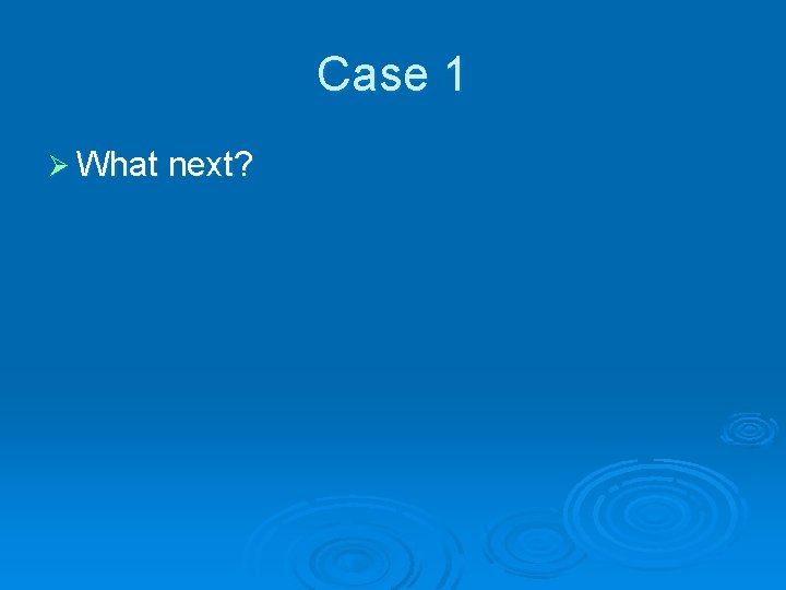 Case 1 Ø What next? 