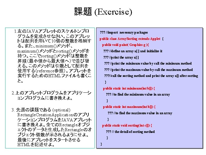 課題 (Exercise) 1. 左のJAVAアプレットのスケルトンプロ グラムを完成させなさい。このアプレッ トは配列を用いて 10個の整数を格納す る。また、minimum()メソッド、 maximum()メソッドとsorting()メソッドを 持つ。ここでsorting()メソッドは整数を 昇順(最小値から最大値へ)で並び替 える。このメソッドは引数として配列を 使用する(reference参照)。アプレットを 実行するためのHTMLファイルも書くこ 課題 (Exercise) 1. 左のJAVAアプレットのスケルトンプロ グラムを完成させなさい。このアプレッ トは配列を用いて 10個の整数を格納す る。また、minimum()メソッド、 maximum()メソッドとsorting()メソッドを 持つ。ここでsorting()メソッドは整数を 昇順(最小値から最大値へ)で並び替 える。このメソッドは引数として配列を 使用する(reference参照)。アプレットを 実行するためのHTMLファイルも書くこ