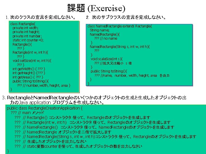 課題 (Exercise) 1. 次のクラスの宣言を完成しなさい。 class Rectangle{ private int width; private int height; private int 課題 (Exercise) 1. 次のクラスの宣言を完成しなさい。 class Rectangle{ private int width; private int height; private int