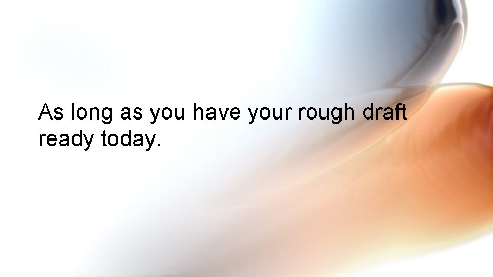 As long as you have your rough draft ready today. 