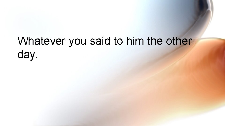 Whatever you said to him the other day. 