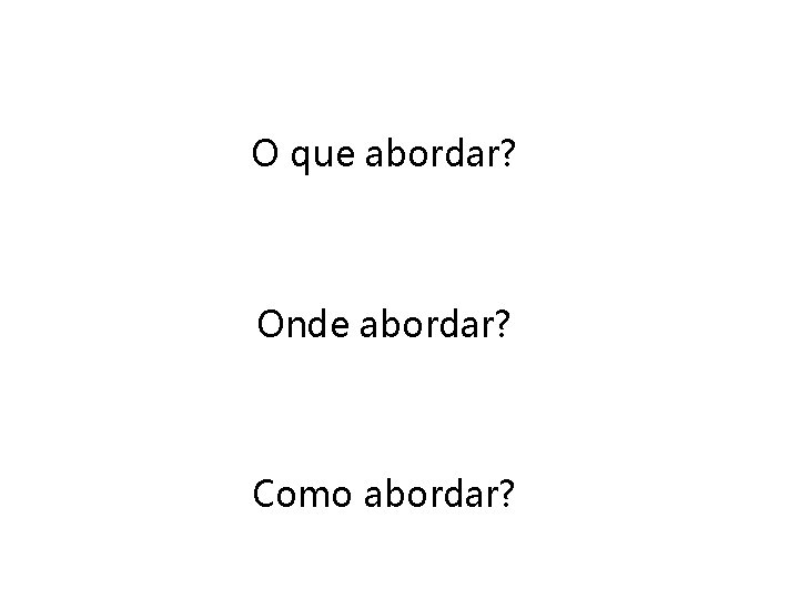 O que abordar? Onde abordar? Como abordar? 