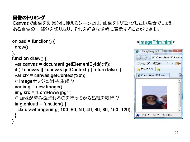 画像のトリミング Canvasで画像を効果的に使えるシーンとは、画像をトリミングしたい場合でしょう。 ある画像の一部分を切り取り、それを好きな場所に表示することができます。 onload = function() { <Image. Trim. html> draw(); }; function draw()