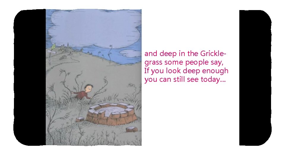 and deep in the Gricklegrass some people say, If you look deep enough you