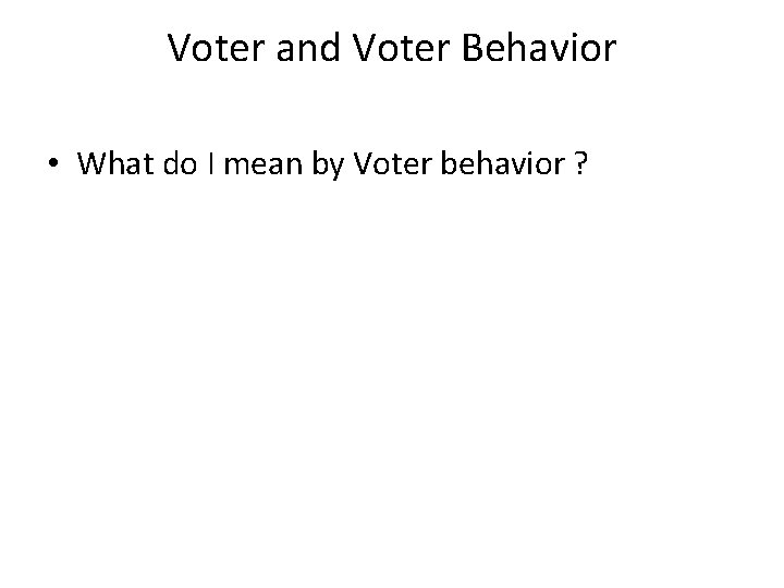 Voter and Voter Behavior • What do I mean by Voter behavior ? 
