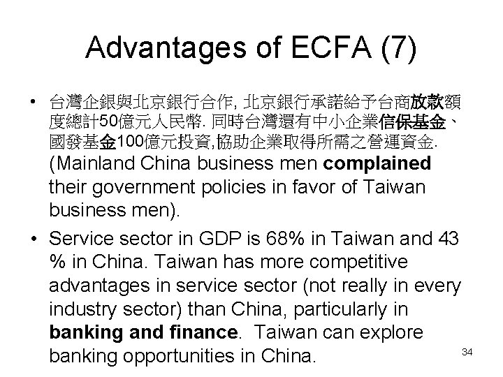 Advantages of ECFA (7) • 台灣企銀與北京銀行合作, 北京銀行承諾給予台商放款額 度總計50億元人民幣. 同時台灣還有中小企業信保基金、 國發基金 100億元投資, 協助企業取得所需之營運資金. (Mainland China