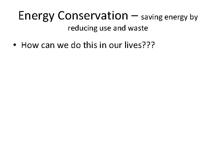 Energy Conservation – saving energy by reducing use and waste • How can we