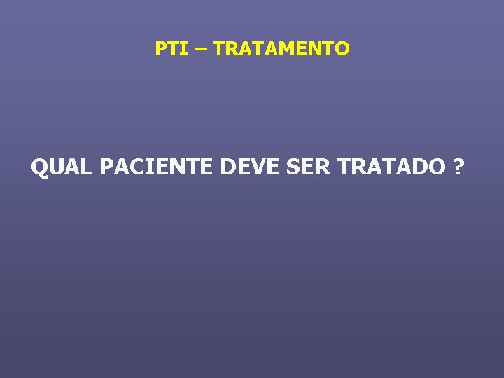 PTI – TRATAMENTO QUAL PACIENTE DEVE SER TRATADO ? 