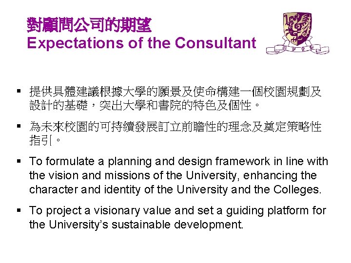對顧問公司的期望 Expectations of the Consultant § 提供具體建議根據大學的願景及使命構建一個校園規劃及 設計的基礎，突出大學和書院的特色及個性。 § 為未來校園的可持續發展訂立前瞻性的理念及奠定策略性 指引。 § To formulate