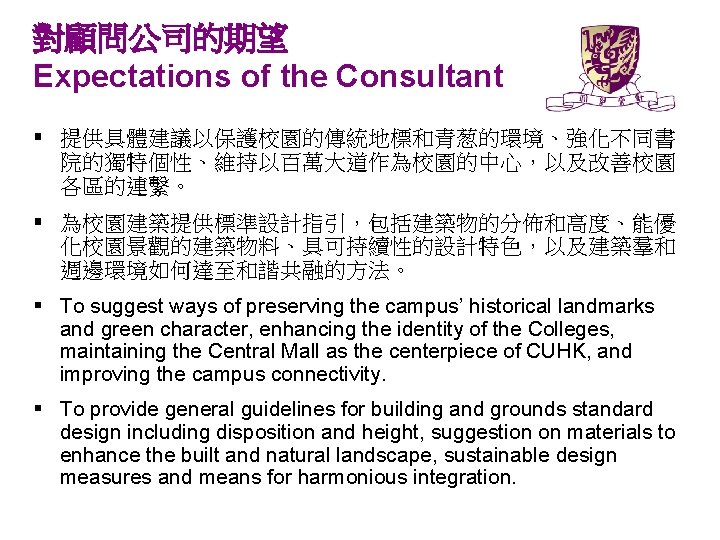 對顧問公司的期望 Expectations of the Consultant § 提供具體建議以保護校園的傳統地標和青葱的環境、強化不同書 院的獨特個性、維持以百萬大道作為校園的中心，以及改善校園 各區的連繫。 § 為校園建築提供標準設計指引，包括建築物的分佈和高度、能優 化校園景觀的建築物料、具可持續性的設計特色，以及建築羣和 週邊環境如何達至和諧共融的方法。 §