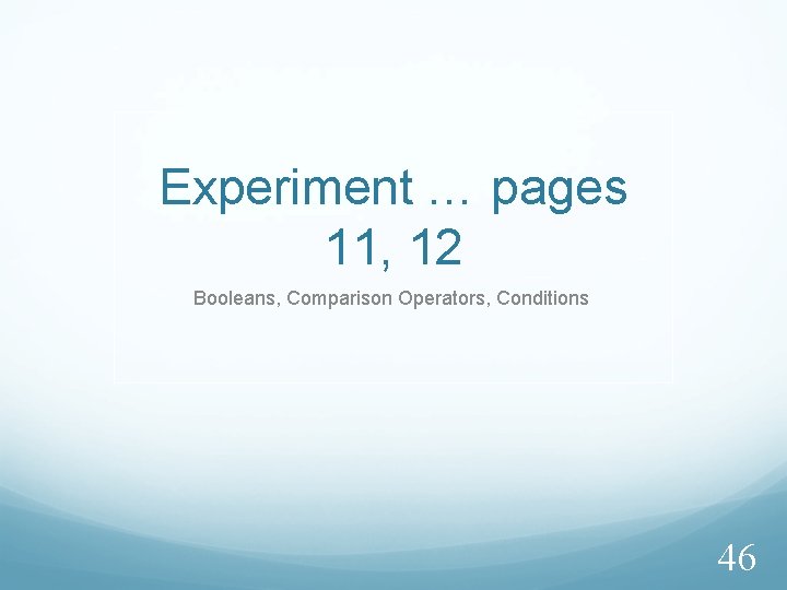 Experiment … pages 11, 12 Booleans, Comparison Operators, Conditions 46 